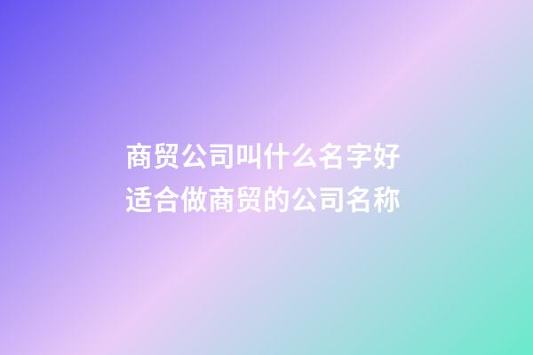 商贸公司叫什么名字好 适合做商贸的公司名称-第1张-公司起名-玄机派